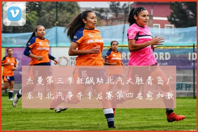 杰曼第三节狂飙助北汽大胜青岛广东与北汽争夺季后赛第四名愈加激烈