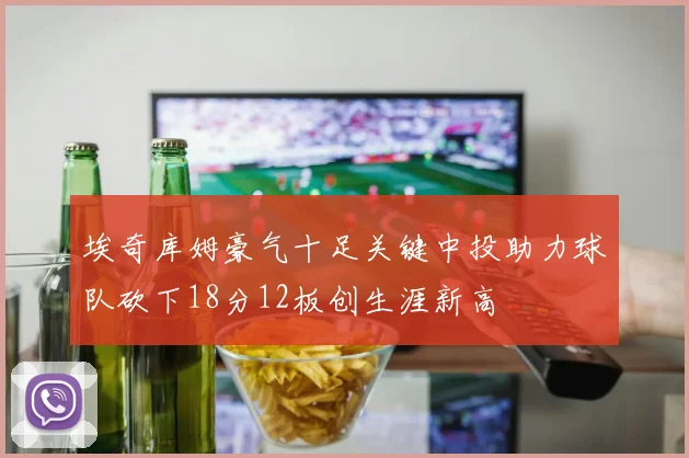 埃奇库姆豪气十足关键中投助力球队砍下18分12板创生涯新高