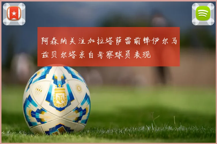 阿森纳关注加拉塔萨雷前锋伊尔马兹贝尔塔亲自考察球员表现