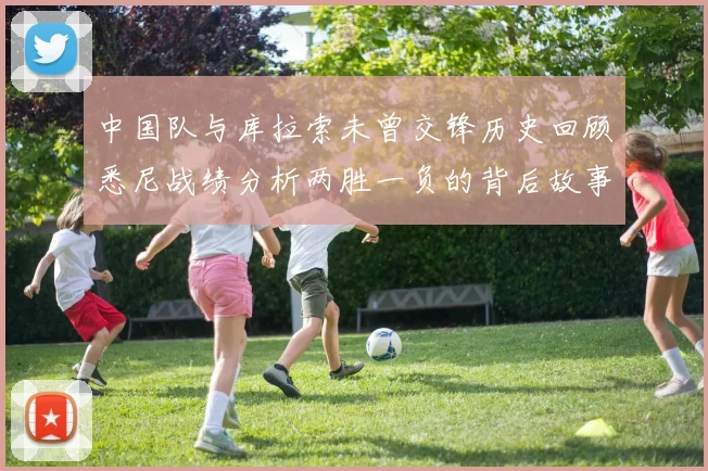 中国队与库拉索未曾交锋历史回顾悉尼战绩分析两胜一负的背后故事