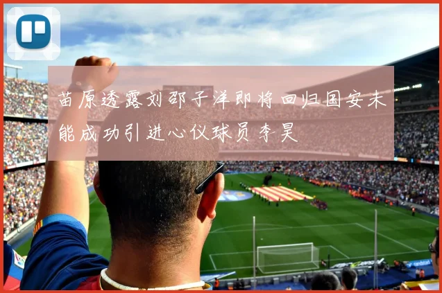 苗原透露刘邵子洋即将回归国安未能成功引进心仪球员李昊