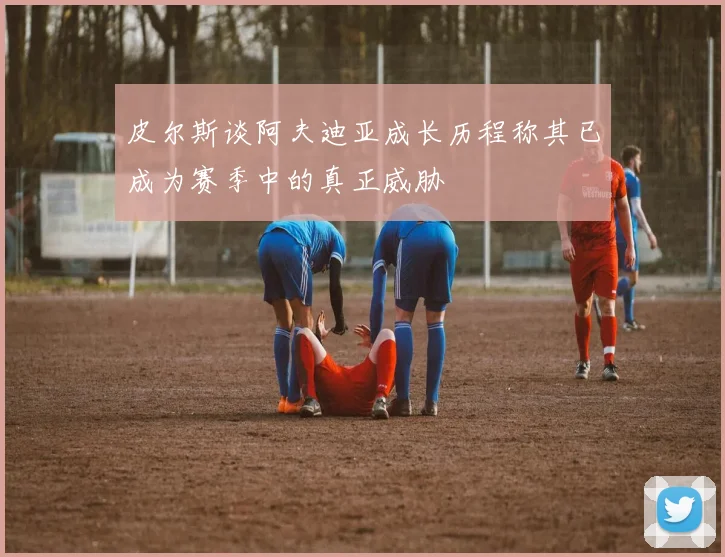 皮尔斯谈阿夫迪亚成长历程称其已成为赛季中的真正威胁