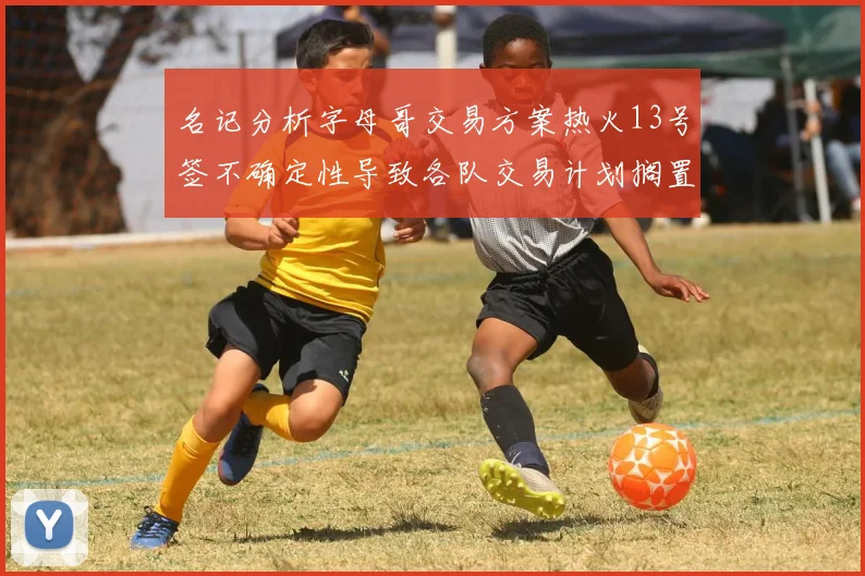 名记分析字母哥交易方案热火13号签不确定性导致各队交易计划搁置