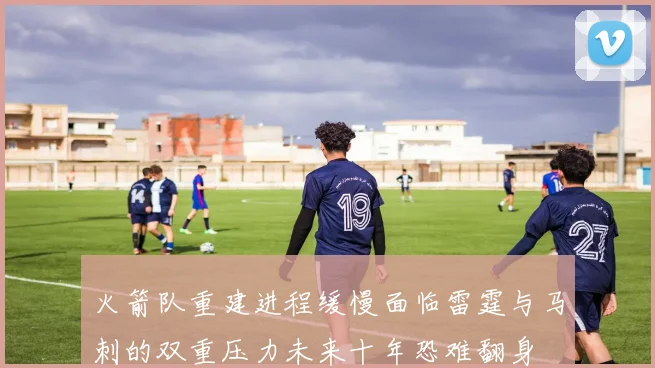 火箭队重建进程缓慢面临雷霆与马刺的双重压力未来十年恐难翻身
