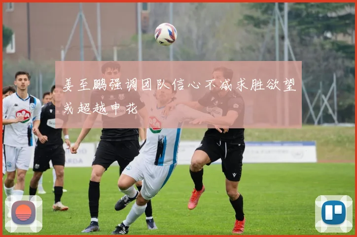 姜至鹏强调团队信心不减求胜欲望或超越申花
