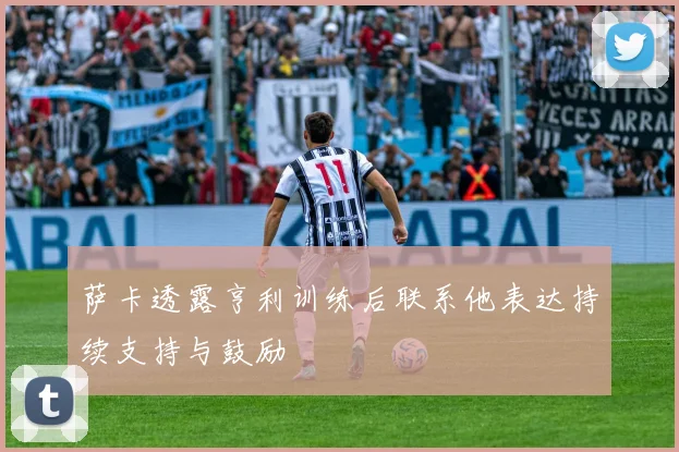 萨卡透露亨利训练后联系他表达持续支持与鼓励