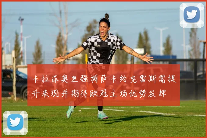 卡拉菲奥里强调萨卡约克雷斯需提升表现并期待欧冠主场优势发挥