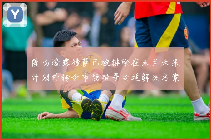 隆戈透露穆萨已被排除在米兰未来计划外转会市场难寻合适解决方案