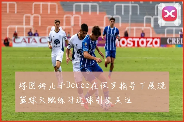塔图姆儿子Deuce在保罗指导下展现篮球天赋练习运球引发关注