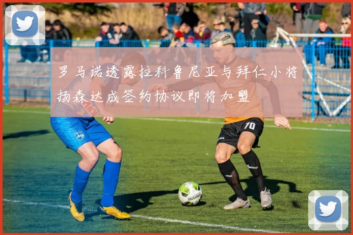 罗马诺透露拉科鲁尼亚与拜仁小将扬森达成签约协议即将加盟