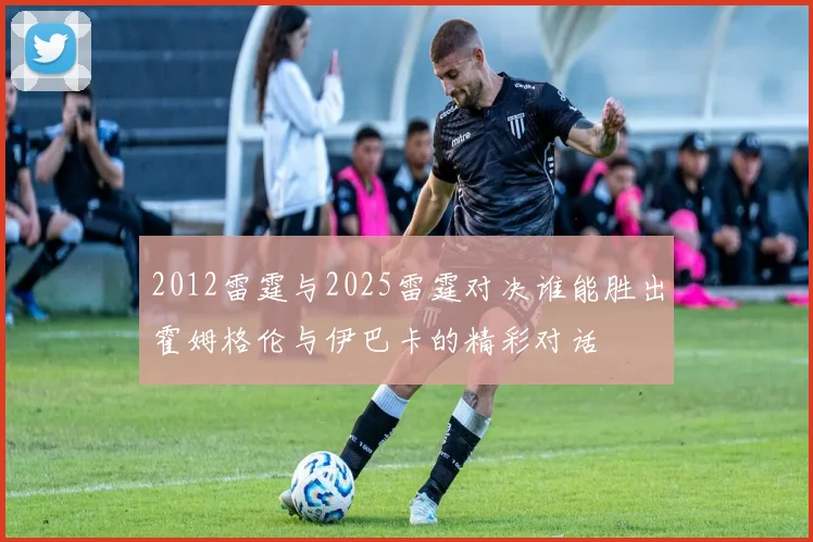 2012雷霆与2025雷霆对决谁能胜出霍姆格伦与伊巴卡的精彩对话