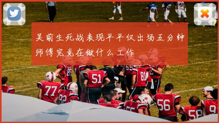 吴前生死战表现平平仅出场五分钟师傅究竟在做什么工作