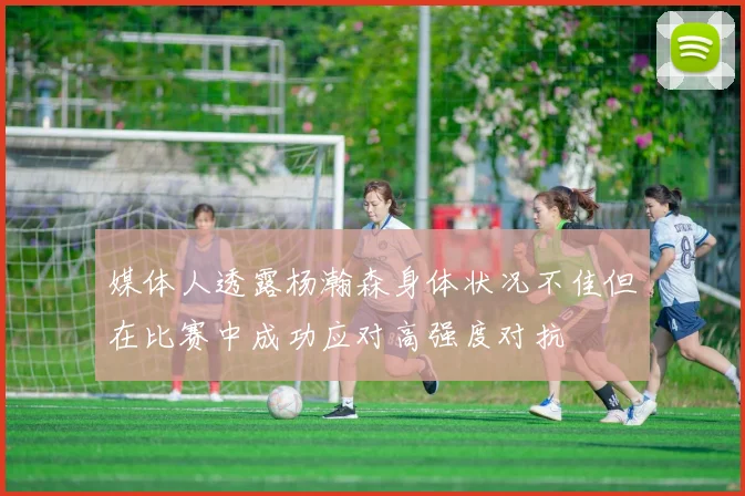 媒体人透露杨瀚森身体状况不佳但在比赛中成功应对高强度对抗
