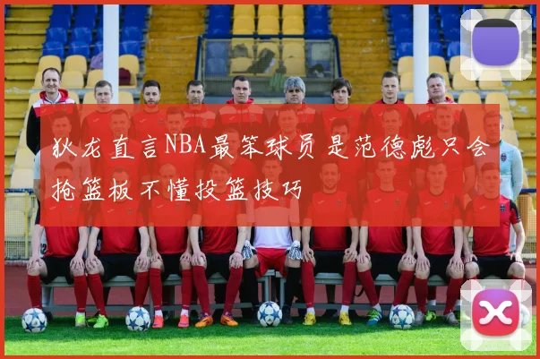 狄龙直言NBA最笨球员是范德彪只会抢篮板不懂投篮技巧