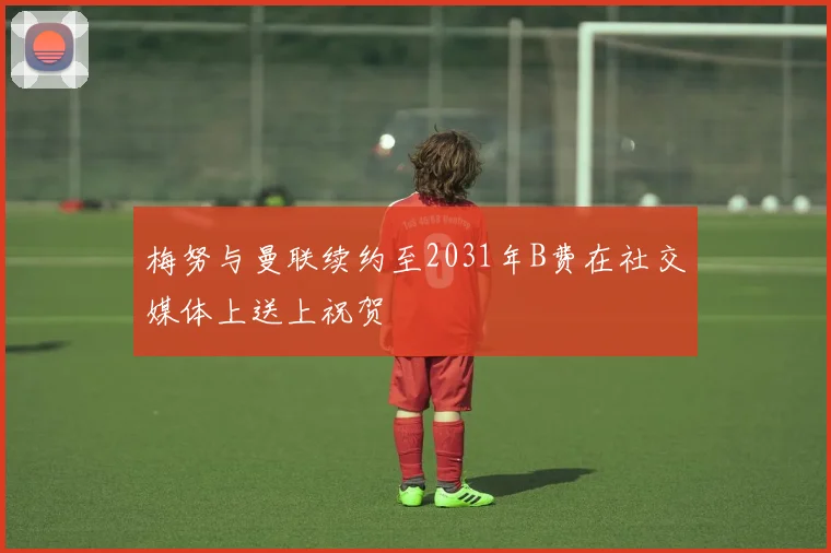 梅努与曼联续约至2031年B费在社交媒体上送上祝贺