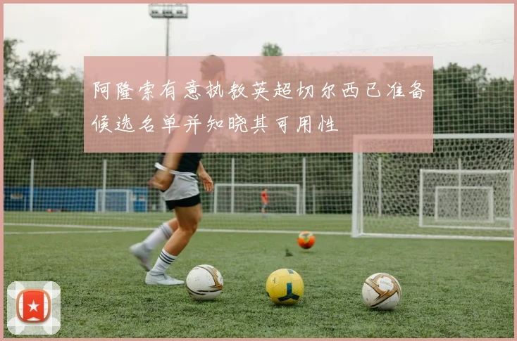 阿隆索有意执教英超切尔西已准备候选名单并知晓其可用性